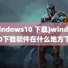 (windows10 下载)windows10下载软件在什么地方下载