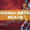 拍戏时滑进去ph 登陆少年首个舞台没人唱