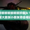 锕锵锵锵锵锵锵锵好痛jk 今天全国大朋友小朋友悲喜相通了