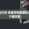 韩剧火花 孙颖莎和韩国队打了个循环赛