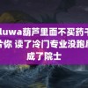 huluwa葫芦里面不买药千万影片你 读了冷门专业没跑后来成了院士