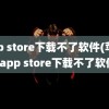 app store下载不了软件(苹果的app store下载不了软件)