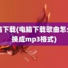 电脑下载(电脑下载歌曲怎么转换成mp3格式)