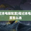 (笔记本电脑配置)笔记本电脑配置怎么选