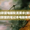 英雄联盟电脑配置要求(能玩英雄联盟的笔记本电脑推荐)