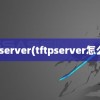 tftpserver(tftpserver怎么用)